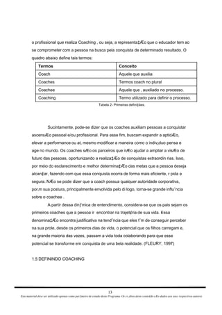 o profissional que realiza Coaching , ou seja, a representa‡Æo que o educador tem ao se comprometer com a pessoa na busca pela conquista de determinado resultado. O quadro abaixo define tais termos: Tabela 2- Primeiras defini‡äes. Sucintamente, pode-se dizer que os coaches auxiliam pessoas a conquistar ascensÆo pessoal e/ou profissional. Para esse fim, buscam expandir a aptidÆo, elevar a performance ou at‚ mesmo modificar a maneira como o indiv¡duo pensa e age no mundo. Os coaches sÆo os parceiros que irÆo ajudar a ampliar a visÆo de futuro das pessoas, oportunizando a realiza‡Æo de conquistas extraordin rias. Isso, por meio do esclarecimento e melhor determina‡Æo das metas que a pessoa deseja alcan‡ar, fazendo com que essa conquista ocorra de forma mais eficiente, r pida e segura. NÆo se pode dizer que o coach possua qualquer autoridade corporativa, por‚m sua postura, principalmente envolvida pelo di logo, torna-se grande influˆncia sobre o coachee . A partir dessa dinƒmica de entendimento, considera-se que os pais sejam os primeiros coaches que a pessoa ir  encontrar na trajet¢ria de sua vida. Essa denomina‡Æo encontra justificativa na tendˆncia que eles tˆm de conseguir perceber na sua prole, desde os primeiros dias de vida, o potencial que os filhos carregam e, na grande maioria das vezes, passam a vida toda colaborando para que esse potencial se transforme em conquista de uma bela realidade. (FLEURY, 1997) 1.5 DEFININDO COACHING 13 Este material deve ser utilizado apenas como parƒmetro de estudo deste Programa. Os cr‚ditos deste conte£do sÆo dados aos seus respectivos autores 
