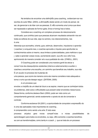 Na tentativa de encontrar uma defini‡Æo para coaching , evidenciam-se nos escritos do autor Milar‚ (2003), a afirma‡Æo deste sendo um modo de pensar, de ser, de gerenciar e de lidar com as pessoas. E nÆo somente uma t‚cnica que deve ser repassada e aplicada de forma r¡gida, £nica e homogˆnea a todos. Considera-se o coaching um complexo processo de relacionamento continuado, que contribui para que pessoas alcancem resultados extraordin rios em todas as esferas de sua vida, seja na carreira, nos relacionamentos, nas é uma lideran‡a que aconselha, orienta, guia, estimula, desenvolve, impulsiona o aprendiz ( coachee ) e enquanto isso, o coachee aproveita o impulso para aprofundar os conhecimentos sobre si mesmo, seus limites e potencialidades, para melhorar o que j  sabe e aprender coisas novas, aumentando assim, sua efic cia e eficiˆncia, aprimorando de maneira consider vel a sua qualidade de vida. (O'NEILL, 2001) O Coaching pode ser considerado uma maneira gentil de elevar a consciˆncia dos desequil¡brios existentes (interna e externamente) e auxiliar o coachee a encontrar uma escolha, um caminho que beneficie seu trabalho, sua vida É um aux¡lio no processo de mudan‡a de uma pessoa, que ocorre da maneira como ela mesma considera mais adequada e toma o rumo que ela desejar seguir. (ZATENA, 2005) é um processo que envolve a cria‡Æo de um ideal de futuro a se aspirar, mesmo que se conhe‡am todos os problemas, obst culos e dificuldades que possam estar envolvidos nessa busca. Dessa forma, conforme destaca Stern (2004), pode ser visto como um comportamento gerencial, sendo exatamente o oposto do ato de comandar e controlar. Conforme esclarece Gil (2001), a oportunidade de conquistar a expressÆo do é uma das aplica‡äes mais importantes do coaching . é compreendido como sendo uma arte. E todo esse processo art¡stico gera novas competˆncias e novas possibilidades de aprendizagem para todos os envolvidos, ou seja, nÆo somente o coachee beneficia- se com as transforma‡äes, como tamb‚m o coach , j  que se trata de um processo 15 Este material deve ser utilizado apenas como parƒmetro de estudo deste Programa. Os cr‚ditos deste conte£do sÆo dados aos seus respectivos autores 