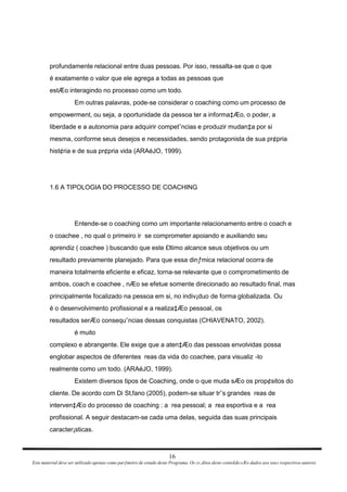 profundamente relacional entre duas pessoas. Por isso, ressalta-se que o que é exatamente o valor que ele agrega a todas as pessoas que estÆo interagindo no processo como um todo. Em outras palavras, pode-se considerar o coaching como um processo de empowerment, ou seja, a oportunidade da pessoa ter a informa‡Æo, o poder, a liberdade e a autonomia para adquirir competˆncias e produzir mudan‡a por si mesma, conforme seus desejos e necessidades, sendo protagonista de sua pr¢pria hist¢ria e de sua pr¢pria vida (ARAéJO, 1999). 1.6 A TIPOLOGIA DO PROCESSO DE COACHING Entende-se o coaching como um importante relacionamento entre o coach e o coachee , no qual o primeiro ir  se comprometer apoiando e auxiliando seu aprendiz ( coachee ) buscando que este £ltimo alcance seus objetivos ou um resultado previamente planejado. Para que essa dinƒmica relacional ocorra de maneira totalmente eficiente e eficaz, torna-se relevante que o comprometimento de ambos, coach e coachee , nÆo se efetue somente direcionado ao resultado final, mas principalmente focalizado na pessoa em si, no indiv¡duo de forma globalizada. Ou é o desenvolvimento profissional e a realiza‡Æo pessoal, os resultados serÆo consequˆncias dessas conquistas (CHIAVENATO, 2002). é muito complexo e abrangente. Ele exige que a aten‡Æo das pessoas envolvidas possa englobar aspectos de diferentes  reas da vida do coachee, para visualiz -lo realmente como um todo. (ARAéJO, 1999). Existem diversos tipos de Coaching, onde o que muda sÆo os prop¢sitos do cliente. De acordo com Di St‚fano (2005), podem-se situar trˆs grandes  reas de interven‡Æo do processo de coaching : a  rea pessoal; a  rea esportiva e a  rea profissional. A seguir destacam-se cada uma delas, seguida das suas principais caracter¡sticas. 16 Este material deve ser utilizado apenas como parƒmetro de estudo deste Programa. Os cr‚ditos deste conte£do sÆo dados aos seus respectivos autores 