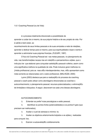 1.6.1 Coaching Pessoal (ou de Vida) é o processo totalmente direcionado a possibilidade de aprender a cuidar de si mesmo, da sua pr¢pria hist¢ria e de seu projeto de vida. Por à sa£de e bem-estar, ao reconhecimento de seus limites pessoais e de suas amizades e rede de rela‡äes, aprender a dedicar tempo para si mesmo, para sua espiritualidade e lazer e tamb‚m aprender a administrar suas pr¢prias finan‡as. (FLEURY, 1997) O foco do Coaching Pessoal est  nas metas pessoais, no planejamento de vida, nas transforma‡äes necess rias em rela‡Æo a pensamentos e a‡äes, que o indiv¡duo ter  que elaborar para conquistar satisfa‡Æo pessoal e afetiva, assim como uma significativa melhora na qualidade de vida. Pode inclusive gerar melhoras no ƒmbito profissional, pois as  reas sÆo interdependentes, mas, nÆo apresentam como meta somente as relacionadas com o setor profissional. (MALVEZZI, 2000) Lyons (2003) destaca que para a realiza‡Æo do processo de coaching pessoal o coach pode utilizar como abordagens direcionadas ao coachee o autoconhecimento; o planejamento pessoal; recursos potencializados; e elimina‡Æo de limita‡äes e bloqueios. A seguir, descrevem-se cada uma dessas abordagens. AUTOCONHECIMENTO: Entender as preferˆncias psicol¢gicas e estilo pessoal; X Identificar os pontos fortes (potencialidades) e os pontos fr geis (que X precisam ser melhorados); Avaliar o n¡vel de estresse e minimiz -lo; X Avaliar os objetivos anteriormente tra‡ados e as a‡äes j  realizadas X para conquist -los; Exercer a autoavalia‡Æo cotidianamente. X 17 Este material deve ser utilizado apenas como parƒmetro de estudo deste Programa. Os cr‚ditos deste conte£do sÆo dados aos seus respectivos autores 