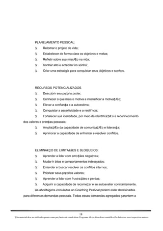 PLANEJAMENTO PESSOAL: Retomar o projeto de vida; X Estabelecer de forma clara os objetivos e metas; X Refletir sobre sua missÆo na vida; X Sonhar alto e acreditar no sonho; X Criar uma estrat‚gia para conquistar seus objetivos e sonhos. X RECURSOS POTENCIALIZADOS Descobrir seu pr¢prio poder; X Conhecer o que mais o motiva e intensificar a motiva‡Æo; X Elevar a confian‡a e a autoestima; X Conquistar a assertividade e a resiliˆncia; X Fortalecer sua identidade, por meio da identifica‡Æo e reconhecimento X dos valores e cren‡as pessoais; Amplia‡Æo da capacidade de comunica‡Æo e lideran‡a; X Aprimorar a capacidade de enfrentar e resolver conflitos. X ELIMINA€ÇO DE LIMITA€åES E BLOQUEIOS: Aprender a lidar com emo‡äes negativas; X Mudar h bitos e comportamentos indesejados; X Entender e buscar resolver os conflitos internos; X Priorizar seus pr¢prios valores; X Aprender a lidar com frustra‡äes e perdas; X Adquirir a capacidade de recome‡ar e se autoavaliar constantemente. X As abordagens vinculadas ao Coaching Pessoal podem estar direcionadas para diferentes demandas pessoais. Todas essas demandas agregadas garantem a 18 Este material deve ser utilizado apenas como parƒmetro de estudo deste Programa. Os cr‚ditos deste conte£do sÆo dados aos seus respectivos autores 