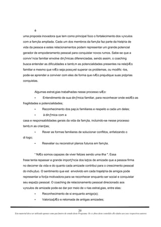 é uma proposta inovadora que tem como principal foco o fortalecimento dos v¡nculos com a fam¡lia ampliada. Cada um dos membros da fam¡lia faz parte da hist¢ria de vida da pessoa e estes relacionamentos podem representar um grande potencial gerador de empoderamento pessoal para conquistar novos rumos. Sabe-se que a convivˆncia familiar envolve dinƒmicas diferenciadas, sendo assim, o coaching busca entender as dificuldades e tamb‚m as potencialidades presentes na rela‡Æo familiar e mesmo que nÆo seja poss¡vel superar os problemas, ou modific -los, pode-se aprender a conviver com eles de forma que nÆo prejudique suas pr¢prias conquistas. Algumas estrat‚gias trabalhadas nesse processo sÆo: Entendimento de sua dinƒmica familiar, para reconhecer onde estÆo as • fragilidades e potencialidades; Reconhecimento dos pap‚is familiares e respeito a cada um deles; • à dinƒmica com a • casa e responsabilidades gerais da vida da fam¡lia, incluindo-se nesse processo tamb‚m as crian‡as; Rever as formas familiares de solucionar conflitos, enfatizando o • di logo; Reavaliar ou reconstruir planos futuros em fam¡lia. • “ NÆo somos capazes de viver felizes sendo uma ilha ". Essa frase tenta repassar a grande importƒncia dos la‡os de amizade que a pessoa firma no decorrer da vida e do quanto cada amizade contribui para o crescimento pessoal do indiv¡duo. O sentimento que est  envolvido em cada trajet¢ria de amigos pode representar a for‡a motivadora para se reconhecer enquanto ser social e conquistar seu espa‡o pessoal. O coaching de relacionamento pessoal direcionado aos v¡nculos de amizade pode-se dar por meio de v rias estrat‚gias, entre elas: Reconhecimento de si enquanto amigo(a); • Valoriza‡Æo e retomada de antigas amizades; • 20 Este material deve ser utilizado apenas como parƒmetro de estudo deste Programa. Os cr‚ditos deste conte£do sÆo dados aos seus respectivos autores 
