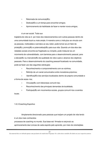 Retomada da comunica‡Æo; • Dedica‡Æo a um tempo para encontrar amigos; • Aprimoramento da habilidade de fazer e manter novos amigos; • é um ser social. Toda sua trajet¢ria de vida se d  por meio dos relacionamentos com outras pessoas dentro de uma comunidade local ou mais ampla. A maneira como o indiv¡duo se vincula com as pessoas, institui‡äes e servi‡os ao seu redor, pode tornar-se um fator de prote‡Æo, promo‡Æo e potencializa‡Æo para sua vida. Quando um dos elos das rela‡äes sociais encontra-se fragilizado ou rompido, pode instaurar-se um movimento de vulnerabilidade, com barreiras para o desenvolvimento pessoal, para a eleva‡Æo ou manuten‡Æo da qualidade de vida e para o alcance dos objetivos pessoais. Para o desenvolvimento do coaching pessoal focalizado na comunidade, pode-se fazer uso das seguintes estrat‚gias: Reconhecimento e comprometimento com os vizinhos; • Refor‡o de um canal comunicativo entre moradores pr¢ximos; • Identifica‡Æo dos servi‡os localizados dentro da pr¢pria comunidade e • a forma de acess -los; Vincula‡Æo com lideran‡as comunit rias; • Reconhecimento das principais demandas da localidade; • Participa‡Æo em movimentos sociais, grupos comunit rios e eventos • locais. 1.6.3 Coaching Esportivo Amplamente direcionado para pessoas que tra‡am um projeto de vida tendo é um dos mais conhecidos processos de coaching no mundo. Sua base est  firmada no est¡mulo ao aprimoramento das t‚cnicas de cada esporte pelo aprendiz, por meio de orienta‡äes 21 Este material deve ser utilizado apenas como parƒmetro de estudo deste Programa. Os cr‚ditos deste conte£do sÆo dados aos seus respectivos autores 