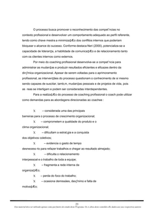 O processo busca promover o reconhecimento das competˆncias no contexto profissional e desenvolver um comportamento adequado ao perfil referente, tendo como chave mestra a minimiza‡Æo dos conflitos internos que poderiam bloquear o alcance do sucesso. Conforme destaca Neri (2000), potencializa-se a capacidade de lideran‡a, a habilidade de comunica‡Æo e de relacionamento tanto com os clientes internos como externos. Por meio do coaching profissional desenvolve-se a competˆncia para administrar as mudan‡as e produzir resultados eficientes e eficazes dentro da dinƒmica organizacional. Apesar de serem voltadas para o aprimoramento profissional, as interven‡äes do processo questionam o conhecimento de si mesmo sendo capazes de suscitar, tamb‚m, mudan‡as pessoais e de projetos de vida, pois as  reas se interligam e podem ser consideradas interdependentes. Para a realiza‡Æo do processo de coaching profissional o coach pode utilizar como demandas para as abordagens direcionadas ao coachee : – considerada uma das principais X barreiras para o processo de crescimento organizacional; – comprometem a qualidade do produto e o X clima organizacional; – dificultam a estrat‚gia e a conquista X dos objetivos coletivos; – evidencia o gasto de tempo X desnecess rio para refazer trabalhos e chegar ao resultado almejado; – dificulta o relacionamento X interpessoal e o trabalho de toda a equipe; – fragmenta a rede interna da X organiza‡Æo; – perda do foco do trabalho; X – ocasiona demissäes, desƒnimo e falta de X motiva‡Æo; 23 Este material deve ser utilizado apenas como parƒmetro de estudo deste Programa. Os cr‚ditos deste conte£do sÆo dados aos seus respectivos autores 