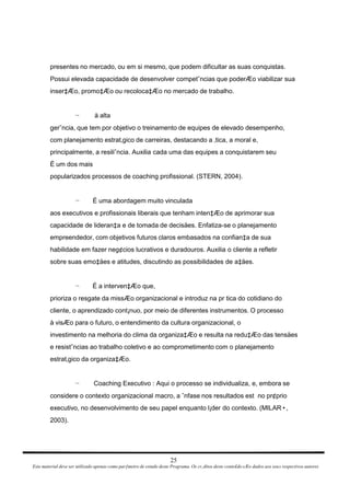 presentes no mercado, ou em si mesmo, que podem dificultar as suas conquistas. Possui elevada capacidade de desenvolver competˆncias que poderÆo viabilizar sua inser‡Æo, promo‡Æo ou recoloca‡Æo no mercado de trabalho. à alta ¬ gerˆncia, que tem por objetivo o treinamento de equipes de elevado desempenho, com planejamento estrat‚gico de carreiras, destacando a ‚tica, a moral e, principalmente, a resiliˆncia. Auxilia cada uma das equipes a conquistarem seu É um dos mais popularizados processos de coaching profissional. (STERN, 2004). É uma abordagem muito vinculada ¬ aos executivos e profissionais liberais que tenham inten‡Æo de aprimorar sua capacidade de lideran‡a e de tomada de decisäes. Enfatiza-se o planejamento empreendedor, com objetivos futuros claros embasados na confian‡a de sua habilidade em fazer neg¢cios lucrativos e duradouros. Auxilia o cliente a refletir sobre suas emo‡äes e atitudes, discutindo as possibilidades de a‡äes. É a interven‡Æo que, ¬ prioriza o resgate da missÆo organizacional e introduz na pr tica do cotidiano do cliente, o aprendizado cont¡nuo, por meio de diferentes instrumentos. O processo à visÆo para o futuro, o entendimento da cultura organizacional, o investimento na melhoria do clima da organiza‡Æo e resulta na redu‡Æo das tensäes e resistˆncias ao trabalho coletivo e ao comprometimento com o planejamento estrat‚gico da organiza‡Æo. Coaching Executivo : Aqui o processo se individualiza, e, embora se ¬ considere o contexto organizacional macro, a ˆnfase nos resultados est  no pr¢prio executivo, no desenvolvimento de seu papel enquanto l¡der do contexto. (MILAR, 2003). 25 Este material deve ser utilizado apenas como parƒmetro de estudo deste Programa. Os cr‚ditos deste conte£do sÆo dados aos seus respectivos autores 