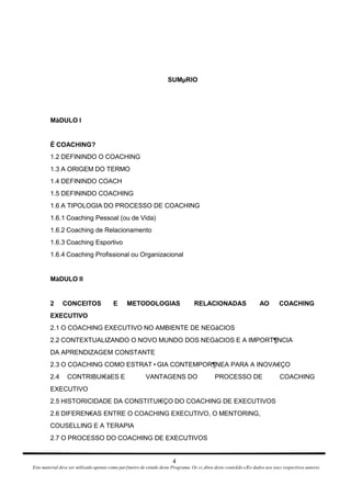 SUMµRIO MàDULO I É COACHING? 1.2 DEFININDO O COACHING 1.3 A ORIGEM DO TERMO 1.4 DEFININDO COACH 1.5 DEFININDO COACHING 1.6 A TIPOLOGIA DO PROCESSO DE COACHING 1.6.1 Coaching Pessoal (ou de Vida) 1.6.2 Coaching de Relacionamento 1.6.3 Coaching Esportivo 1.6.4 Coaching Profissional ou Organizacional MàDULO II 2 CONCEITOS E METODOLOGIAS RELACIONADAS AO COACHING EXECUTIVO 2.1 O COACHING EXECUTIVO NO AMBIENTE DE NEGàCIOS 2.2 CONTEXTUALIZANDO O NOVO MUNDO DOS NEGàCIOS E A IMPORT¶NCIA DA APRENDIZAGEM CONSTANTE 2.3 O COACHING COMO ESTRATGIA CONTEMPOR¶NEA PARA A INOVA€ÇO 2.4 CONTRIBUI€åES E VANTAGENS DO PROCESSO DE COACHING EXECUTIVO 2.5 HISTORICIDADE DA CONSTITUI€ÇO DO COACHING DE EXECUTIVOS 2.6 DIFEREN€AS ENTRE O COACHING EXECUTIVO, O MENTORING, COUSELLING E A TERAPIA 2.7 O PROCESSO DO COACHING DE EXECUTIVOS 4 Este material deve ser utilizado apenas como parƒmetro de estudo deste Programa. Os cr‚ditos deste conte£do sÆo dados aos seus respectivos autores 