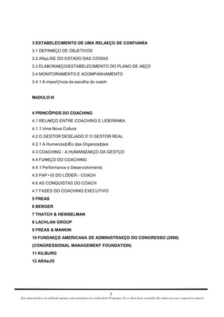 3 ESTABELECIMENTO DE UMA RELA€ÇO DE CONFIAN€A 3.1 DEFINI€ÇO DE OBJETIVOS 3.2 ANµLISE DO ESTADO DAS COISAS 3.3 ELABORA€ÇO/ESTABELECIMENTO DO PLANO DE A€ÇO 3.4 MONITORAMENTO E ACOMPANHAMENTO 3.4.1 A importƒncia da escolha do coach MàDULO III 4 PRINCÖPIOS DO COACHING 4.1 RELA€ÇO ENTRE COACHING E LIDERAN€A 4.1.1 Uma Nova Cultura 4.2 O GESTOR DESEJADO E O GESTOR REAL 4.2.1 A Humaniza‡Æo das Organiza‡äes 4.3 COACHING : A HUMANIZA€ÇO DA GESTÇO 4.4 FUN€ÇO DO COACHING 4.4.1 Performance e Desenvolvimento 4.5 PAPIS DO LÖDER - COACH 4.6 AS CONQUISTAS DO COACH 4.7 FASES DO COACHING EXECUTIVO 5 FREAS 6 BERGER 7 THATCH & HEINSELMAN 8 LACHLAN GROUP 9 FREAS & MANKIN 10 FUNDA€ÇO AMERICANA DE ADMINISTRA€ÇO DO CONGRESSO (2006) (CONGRESSIONAL MANAGEMENT FOUNDATION) 11 KILBURG 12 ARAéJO 5 Este material deve ser utilizado apenas como parƒmetro de estudo deste Programa. Os cr‚ditos deste conte£do sÆo dados aos seus respectivos autores 