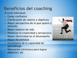 Beneficios del coaching
A nivel individual:
 Ganar confianza
 Clarificación de valores y objetivos
 Mayor perspectiva de lo que quiere y
necesita
 Mayor balance de vida
 Potenciar la creatividad y perspicacia
 Mayor efectividad en el desempeño
 Mayor flexibilidad
 Incremento de la capacidad de
aprendizaje
 Motivación intrínseca para lograr
objetivos, etc
 