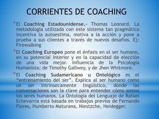 CORRIENTES DE COACHING
*El Coaching Estadounidense.- Thomas Leonard. La
metodología utilizada con este sistema tan pragmático
incentiva la autoestima, motiva a la acción y pone a
prueba a sus clientes a través de nuevos desafíos. Ej:
Firewalking
*El Coaching Europeo pone el énfasis en el ser humano,
en su potencial interior y en la capacidad de elección
de una vida mejor. Influencia de la Psicología
Humanista; de Timothy Gallwey, y de Jhon Whitmore.
*El Coaching Sudamericano u Ontológico es el
“entrenamiento del ser”. Explica al ser humano como
un ser intrínsecamente lingüístico, donde las
conversaciones son la clave para entender cómo somos
los seres humanos. La Ontología del Lenguaje de Rafael
Echevarría está basada en trabajos previos de Fernando
Flores, Humberto Maturana, Niestzche, Heidegger.
 