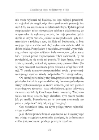 32
Coaching przy rodzinnym stole
nie może wykonać tej budowy, bo jego najlepsi pracowni-
cy wyjechali do Anglii, więc firma praktycznie przestaje ist-
nieć. OK, nie zraziłam się i znalazłam kolejną. Tydzień przed
rozpoczęciem robót otrzymałam telefon z wiadomością, że
w tym roku nie wykonają zlecenia, bo mają poważne opóź-
nienia w innym miejscu. Jeszcze się nie poddałam i gdy roz-
mawiałam z rodziną o tym, jak idzie mi budowanie, to brat
mojego męża zadeklarował chęć wykonania zadania i dał mi
dobrą zniżkę. Pomyślałam z radością: „wreszcie!”, tym więk-
szą, że brat męża jest solidnym fachowcem, tzw. „złotą rącz-
ką”. Tydzień przed rozpoczęciem robót zadzwonił, by mi
powiedzieć, że nie może mi pomóc. W jego firmie, wraz ze
zmianą zarządu, zmienił się system pracy pracowników (do
tej pory pracowali na zmianę przez tydzień, a drugi mieli wol-
ny). W trakcie rozmowy przypomniałam sobie o prawie naj-
mniejszego wysiłku. Wtedy „odpuściłam” ze swoją budową.
Od tamtej pory minęły trzy lata, przyszły nowe pomysły,
pieniądze i właśnie wprowadziłam się do nowego budynku
firmy zlokalizowanego za moim domem. Jest tam gabinet
coachingowy, recepcja i sala szkoleniowa, gdzie odbywają
się warsztaty Szkoły Coachingu, które prowadzę. Wszystko
to jest na mojej działce. Tego chciałam! Tym razem poszło
jak po maśle. Potrzebowałam w  pewnym momencie po
prostu „odpuścić” mój cel, aby go osiągnąć.
Czy rozumiesz teraz, na czym polega prawo najmniej-
szego wysiłku?
Jeśli chcesz pomóc komuś wyznaczyć cel i towarzyszyć
mu w jego osiągnięciu, to musisz pamiętać, że definiowanie
celów jest procesem i podlega pewnym regułom.
 