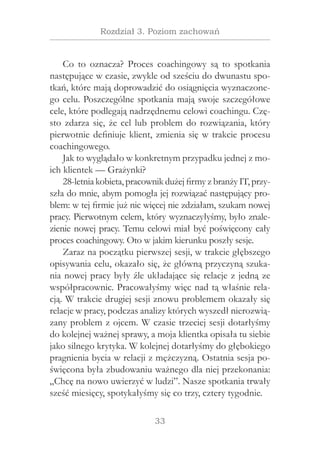 33
Rozdział 3. Poziom zachowań
Co to oznacza? Proces coachingowy są to spotkania
następujące w czasie, zwykle od sześciu do dwunastu spo-
tkań, które mają doprowadzić do osiągnięcia wyznaczone-
go celu. Poszczególne spotkania mają swoje szczegółowe
cele, które podlegają nadrzędnemu celowi coachingu. Czę-
sto zdarza się, że cel lub problem do rozwiązania, który
pierwotnie definiuje klient, zmienia się w trakcie procesu
coachingowego.
Jak to wyglądało w konkretnym przypadku jednej z mo-
ich klientek — Grażynki?
28-letnia kobieta, pracownik dużej firmy z branży IT, przy-
szła do mnie, abym pomogła jej rozwiązać następujący pro-
blem: w tej firmie już nic więcej nie zdziałam, szukam nowej
pracy. Pierwotnym celem, który wyznaczyłyśmy, było znale-
zienie nowej pracy. Temu celowi miał być poświęcony cały
proces coachingowy. Oto w jakim kierunku poszły sesje.
Zaraz na początku pierwszej sesji, w trakcie głębszego
opisywania celu, okazało się, że główną przyczyną szuka-
nia nowej pracy były źle układające się relacje z jedną ze
współpracownic. Pracowałyśmy więc nad tą właśnie rela-
cją. W trakcie drugiej sesji znowu problemem okazały się
relacje w pracy, podczas analizy których wyszedł nierozwią-
zany problem z ojcem. W czasie trzeciej sesji dotarłyśmy
do kolejnej ważnej sprawy, a moja klientka opisała tu siebie
jako silnego krytyka. W kolejnej dotarłyśmy do głębokiego
pragnienia bycia w relacji z mężczyzną. Ostatnia sesja po-
święcona była zbudowaniu ważnego dla niej przekonania:
„Chcę na nowo uwierzyć w ludzi”. Nasze spotkania trwały
sześć miesięcy, spotykałyśmy się co trzy, cztery tygodnie.
 
