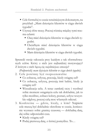 35
Rozdział 3. Poziom zachowań
Cele formułuj w czasie teraźniejszym dokonanym, naƒƒ
przykład: „Mam dziesięciu klientów w ciągu dwóch
tygodni”.
Używaj słów mocy. Poczuj różnicę między tymi trze-ƒƒ
ma celami:
Chcę mieć dziesięciu klientów w ciągu dwóch ty-ƒƒ
godni.
Chciałbym mieć dziesięciu klientów w  ciąguƒƒ
dwóch tygodni.
Mam dziesięciu klientów w ciągu dwóch tygodni.ƒƒ
Sprawdź swoje odczucia przy każdym z tak sformułowa-
nych celów. Który z  nich jest najbardziej motywujący?
Z którym z nich łączą cię najsilniejsze emocje?
(Podpowiedź: mam dziesięciu klientów w ciągu dwóch tygodni).
Cele powinny być rozpoznawalne2.	
Co zobaczę, usłyszę, poczuję, kiedy osiągnę cel?ƒƒ
Co zobaczą, usłyszą, poczują inni ludzie, kiedy jaƒƒ
osiągnę cel?
Wizualizacja celu. A teraz zamknij oczy i wyobraźƒƒ
sobie moment osiągnięcia celu tak dokładnie, jak to
tylko możliwe, zobacz kolory, postaci, usłysz wszyst-
kie odgłosy, poczuj całą moc własnych odczuć.
Konkretne — gdzie, kiedy, z  kim? Najpierw3.	
cele muszą być dokładnie określone w czasie, koniecz-
nie wyznacz sobie granicę czasową — dokładną datę,
daj sobie odpowiedni czas.
Kiedy osiągnę cel?ƒƒ
Podaj pierwszą datę, o której pomyślisz. To…ƒƒ
 