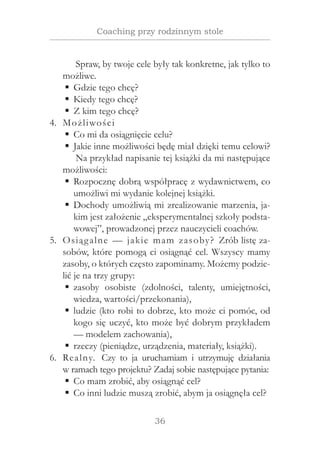36
Coaching przy rodzinnym stole
Spraw, by twoje cele były tak konkretne, jak tylko to
możliwe.
Gdzie tego chcę?ƒƒ
Kiedy tego chcę?ƒƒ
Z kim tego chcę?ƒƒ
Możliwości4.	
Co mi da osiągnięcie celu?ƒƒ
Jakie inne możliwości będę miał dzięki temu celowi?ƒƒ
Na przykład napisanie tej książki da mi następujące
możliwości:
Rozpocznę dobrą współpracę z wydawnictwem, coƒƒ
umożliwi mi wydanie kolejnej książki.
Dochody umożliwią mi zrealizowanie marzenia, ja-ƒƒ
kim jest założenie „eksperymentalnej szkoły podsta-
wowej”, prowadzonej przez nauczycieli coachów.
Osiągalne — jakie mam zasoby? Zrób listę za-5.	
sobów, które pomogą ci osiągnąć cel. Wszyscy mamy
zasoby, o których często zapominamy. Możemy podzie-
lić je na trzy grupy:
zasoby osobiste (zdolności, talenty, umiejętności,ƒƒ
wiedza, wartości/przekonania),
ludzie (kto robi to dobrze, kto może ci pomóc, odƒƒ
kogo się uczyć, kto może być dobrym przykładem
— modelem zachowania),
rzeczy (pieniądze, urządzenia, materiały, książki).ƒƒ
Realny. Czy to ja uruchamiam i  utrzymuję działania6.	
w ramach tego projektu? Zadaj sobie następujące pytania:
Co mam zrobić, aby osiągnąć cel?ƒƒ
Co inni ludzie muszą zrobić, abym ja osiągnęła cel?ƒƒ
 