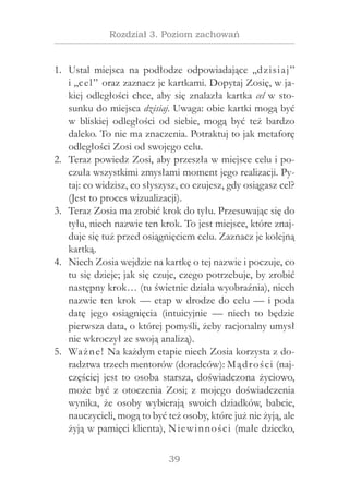 39
Rozdział 3. Poziom zachowań
Ustal miejsca na podłodze odpowiadające „dzisiaj”1.	
i „cel” oraz zaznacz je kartkami. Dopytaj Zosię, w ja-
kiej odległości chce, aby się znalazła kartka cel w sto-
sunku do miejsca dzisiaj. Uwaga: obie kartki mogą być
w  bliskiej odległości od siebie, mogą być też bardzo
daleko. To nie ma znaczenia. Potraktuj to jak metaforę
odległości Zosi od swojego celu.
Teraz powiedz Zosi, aby przeszła w miejsce celu i po-2.	
czuła wszystkimi zmysłami moment jego realizacji. Py-
taj: co widzisz, co słyszysz, co czujesz, gdy osiągasz cel?
(Jest to proces wizualizacji).
Teraz Zosia ma zrobić krok do tyłu. Przesuwając się do3.	
tyłu, niech nazwie ten krok. To jest miejsce, które znaj-
duje się tuż przed osiągnięciem celu. Zaznacz je kolejną
kartką.
Niech Zosia wejdzie na kartkę o tej nazwie i poczuje, co4.	
tu się dzieje; jak się czuje, czego potrzebuje, by zrobić
następny krok… (tu świetnie działa wyobraźnia), niech
nazwie ten krok — etap w drodze do celu — i poda
datę jego osiągnięcia (intuicyjnie — niech to będzie
pierwsza data, o której pomyśli, żeby racjonalny umysł
nie wkroczył ze swoją analizą).
Ważne! Na każdym etapie niech Zosia korzysta z do-5.	
radztwa trzech mentorów (doradców): Mądrości (naj-
częściej jest to osoba starsza, doświadczona życiowo,
może być z otoczenia Zosi; z mojego doświadczenia
wynika, że osoby wybierają swoich dziadków, babcie,
nauczycieli, mogą to być też osoby, które już nie żyją, ale
żyją w pamięci klienta), Niewinności (małe dziecko,
 