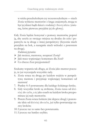 40
Coaching przy rodzinnym stole
w wieku przedszkolnym czy wczesnoszkolnym — niech
Zosia wybierze mentorów z kręgu znajomych, mogą to
być jej dzieci bądź dzieci z rodziny) i Instynktu (zwie-
rzę, które pierwsze przyjdzie jej do głowy).
Gdy Zosia będzie korzystać z pomocy mentorów, poproś
ją, aby zeszła ze swojego miejsca na drodze do celu i po-
patrzyła na tę drogę z innej perspektywy (fizycznie niech
przejdzie na bok, a następnie niech wchodzi z powrotem
na drogę).
Zadawaj pytania:
Jak możesz, mentorze, wesprzeć Zosię?¾¾
Jaki masz wspierający komentarz dla Zosi?¾¾
Co chcesz Zosi przypomnieć?¾¾
Szukamy wsparcia tak długo, aż Zosia jako mentor poczu-
je, że już wyczerpała wszystkie rady.
Zosia wraca na drogę po każdym wejściu w perspek-6.	
tywę mentora i  przyjmuje wspierający komentarz od
mentora!
Punkty 4–5 powtarzamy dla każdego kolejnego kroku.7.	
Gdy wszystkie kroki są zrobione, Zosia rusza od dzi-8.	
siaj do celu, a ty jako coach na każdym kroku przypo-
minasz jej rady mentorów.
Potem Zosia wraca bokiem (nie depcze drogi) i ponow-9.	
nie idzie od dzisiaj do celu, już tylko powtarzając na-
zwy kroków.
I jeszcze raz to samo bez powtarzania.10.	
I jeszcze raz bardzo szybko.11.	
 