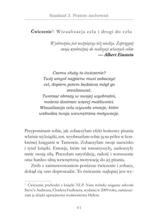 41
Rozdział 3. Poziom zachowań
Ćwiczenie3
: Wizualizacja celu i drogi do celu
Wyobraźnia jest ważniejsza niż wiedza. Zaprzęgnij
swoją wyobraźnię do realizacji własnych celów
— Albert Einstein
Czemu służy to ćwiczenie?
Twój umysł najpierw musi zobaczyć
cel, dopiero potem będziesz mógł go
zrealizować.
Tworząc obrazy w swojej wyobraźni,
możesz dostrzec więcej możliwości.
Wizualizacja celu wywoła emocje, które
wzbudzą twoją wewnętrzną motywację.
Przypominam sobie, jak zobaczyłam efekt końcowy pisania
właśnie tej książki, tzn. wyobraziłam sobie ją na półce w kon-
kretnej księgarni w Tarnowie. Zobaczyłam swoje nazwisko
i tytuł książki. Emocje, które mi towarzyszyły, zaskoczyły
mnie swoją siłą. Poczułam satysfakcję, radość i wzruszenie
oraz bardzo silną wewnętrzną motywację do jej pisania.
Zrób z zainteresowaniem poniższe ćwiczenie i zobacz,
dokąd cię ono doprowadzi. To ćwiczenie najlepiej jest wy-
3
  Ćwiczenie pochodzi z książki NLP. Nowa technika osiągania sukcesów
Steve’a Andreasa, Charlesa Faulknera, wydanej w 2009 roku, zamieszc-
zam je dzięki uprzejmości wydawnictwa Helion.
 