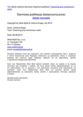 Ten ebook zawiera darmowy fragment publikacji "Coaching przy kuchennym
stole"
Darmowa publikacja dostarczona przez
świat-rozrywki
Copyright by Złote Myśli & Lilianna Kupaj, rok 2013
Autor: Lilianna Kupaj
Tytuł: Coaching przy kuchennym stole
Data: 06.06.2013
Złote Myśli Sp. z o.o.
ul. Toszecka 102
44-117 Gliwice
www.zlotemysli.pl
email: kontakt@zlotemysli.pl
Niniejsza publikacja może być kopiowana, oraz dowolnie rozprowadzana tylko i wyłącznie
w formie dostarczonej przez Wydawcę. Zabronione są jakiekolwiek zmiany w zawartości
publikacji bez pisemnej zgody Wydawcy. Zabrania się jej odsprzedaży, zgodnie
z regulaminem Wydawnictwa Złote Myśli.
Autor oraz Wydawnictwo Złote Myśli dołożyli wszelkich starań, by zawarte w tej książce
informacje były kompletne i rzetelne. Nie biorą jednak żadnej odpowiedzialności ani za
ich wykorzystanie, ani za związane z tym ewentualne naruszenie praw patentowych lub
autorskich. Autor oraz Wydawnictwo Złote Myśli nie ponoszą również żadnej
odpowiedzialności za ewentualne szkody wynikłe z wykorzystania informacji zawartych
w książce.
Wszelkie prawa zastrzeżone.
All rights reserved.
Powered by TCPDF (www.tcpdf.org)
 
