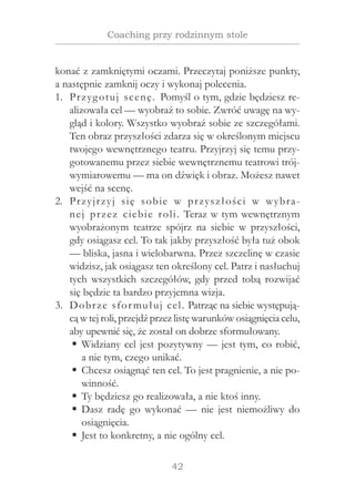 42
Coaching przy rodzinnym stole
konać z zamkniętymi oczami. Przeczytaj poniższe punkty,
a następnie zamknij oczy i wykonaj polecenia.
Przygotuj scenę. Pomyśl o tym, gdzie będziesz re-1.	
alizowała cel — wyobraź to sobie. Zwróć uwagę na wy-
gląd i kolory. Wszystko wyobraź sobie ze szczegółami.
Ten obraz przyszłości zdarza się w określonym miejscu
twojego wewnętrznego teatru. Przyjrzyj się temu przy-
gotowanemu przez siebie wewnętrznemu teatrowi trój-
wymiarowemu — ma on dźwięk i obraz. Możesz nawet
wejść na scenę.
Przyjrzyj się sobie w  przyszłości w  wybra-2.	
nej przez ciebie roli. Teraz w tym wewnętrznym
wyobrażonym teatrze spójrz na siebie w  przyszłości,
gdy osiągasz cel. To tak jakby przyszłość była tuż obok
— bliska, jasna i wielobarwna. Przez szczelinę w czasie
widzisz, jak osiągasz ten określony cel. Patrz i nasłuchuj
tych wszystkich szczegółów, gdy przed tobą rozwijać
się będzie ta bardzo przyjemna wizja.
Dobrze sformułuj cel. Patrząc na siebie występują-3.	
cą w tej roli, przejdź przez listę warunków osiągnięcia celu,
aby upewnić się, że został on dobrze sformułowany.
Widziany cel jest pozytywny — jest tym, co robić,ƒƒ
a nie tym, czego unikać.
Chcesz osiągnąć ten cel. To jest pragnienie, a nie po-ƒƒ
winność.
Ty będziesz go realizowała, a nie ktoś inny.ƒƒ
Dasz radę go wykonać — nie jest niemożliwy doƒƒ
osiągnięcia.
Jest to konkretny, a nie ogólny cel.ƒƒ
 