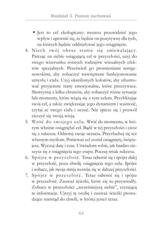 43
Rozdział 3. Poziom zachowań
Jest to cel ekologiczny: możesz przewidzieć jegoƒƒ
wpływ i upewnić się, że będzie on pozytywny dla tych,
na których będzie oddziaływać jego osiągnięcie.
Niech twój obraz stanie się zniewalający.4.	
Patrząc na siebie osiągającą cel w przyszłości, użyj do
swego wizerunku różnych rodzajów wizualnych efek-
tów specjalnych. Prześwietl go promieniami rentge-
nowskimi, aby zobaczyć wewnętrzne funkcjonowanie
umysłu i ciała. Użyj określonych kolorów, aby zilustro-
wać przyjemne stany emocjonalne, które przeżywasz.
Skorzystaj z kilku ekranów, aby zobaczyć różne sytuacje
lub momenty, które wiążą się z tym celem. Przybliżając
swój cel, a także zwiększając jego dynamizm i ważność,
czytaj ze swego ciała i uczuć. Nie spiesz się i pozwól
cieszyć się swoją wizją.
Wróć do swojego celu. Wróć do momentu, w któ-5.	
rym właśnie osiągnęłaś cel. Bądź w tej przyszłości i ciesz
się z sukcesu. Odnotuj swoje uczucia. Przysłuchuj się też
własnym myślom. Ponieważ cel został osiągnięty, świętu-
jesz. Wyczuj datę i czas. Uświadom sobie, jak bardzo cie-
szysz się z osiągnięcia tego etapu. Poczuj smak sukcesu.
Spójrz w przyszłość. Teraz odwróć się i spójrz dalej6.	
w przyszłość, poza chwilę osiągnięcia tego celu. Spójrz
i zobacz, jak twoja misja rozwija się w dalszej przyszłości.
Spójrz w  przeszłość. Teraz odwróć się i  spójrz7.	
w przeszłość. Zauważ ścieżki, które cię tu przywiodły.
Zobacz w przeszłości „wcześniejszą siebie”, czytającą
te informacje. Ujrzyj tę osobę i zauważ ścieżki prowa-
dzące stamtąd do chwili, w której jesteś teraz.
 