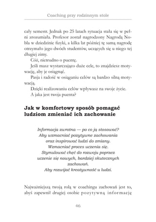 46
Coaching przy rodzinnym stole
cały semestr. Jednak po 25 latach sytuacja stała się w peł-
ni zrozumiała. Profesor został nagrodzony Nagrodą No-
bla w dziedzinie fizyki, a kilka lat później tę samą nagrodę
otrzymało jego dwóch studentów, uczących się u niego tej
długiej zimy.
Cóż, nietrudno o puentę.
Jeśli masz wystarczająco duże cele, to znajdziesz moty-
wację, aby je osiągnąć.
Pasja i radość w osiąganiu celów są bardzo silną moty-
wacją.
Dzięki realizowaniu celów wpływasz na swoje życie.
A jaka jest twoja puenta?
Jak w komfortowy sposób pomagać
ludziom zmieniać ich zachowanie
Informacja zwrotna — po co ją stosować?
Aby wzmacniać pozytywne zachowania
oraz inspirować ludzi do zmiany.
Wzmacniać proces uczenia się.
Stymulować chęć do rozwoju poprzez
uczenie się nowych, bardziej skutecznych
zachowań.
Aby rozwijać kreatywność u ludzi.
Najważniejszą twoją rolą w  coachingu zachowań jest to,
abyś zapewnił drugiej osobie pozytywną informację
 