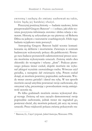 47
Rozdział 3. Poziom zachowań
zwrotną i zachętę do zmiany zachowań na takie,
które będą jej bardziej służyć.
Przeczytaj poniższą historię — badanie naukowe, które
przeprowadził Gregory Bateson4
— i zobacz, jaki efekt wy-
wiera pozytywna informacja zwrotna i dobra relacja z tre-
nerem. Historię tę usłyszałam po raz pierwszy od Roberta
Diltsa na jednym z warsztatów coachingowych. Efekt tego
badania wyjątkowo mnie poruszył.
Antropolog Gregory Bateson badał wzorce komuni-
kowania się delfinów i morświnów. Zwierzęta w centrum
badawczym wykonywały pokazy dla publiczności. Pewne-
go razu badacze postanowili zademonstrować proces ucze-
nia morświna wykonywania sztuczek. Zwierzę miało dwa
zbiorniki: do występów i własny „dom”. Podczas pierw-
szego pokazu trener czekał, dopóki morświn nie wyko-
nał jakiegoś wyraźnie zauważalnego ruchu. Wówczas użył
gwizdka, a  następnie dał zwierzęciu rybę. Potem czekał
dotąd, aż morświn powtórzy poprzednie zachowanie. Wte-
dy trener znowu gwizdał i dawał mu rybę. W ten sposób
morświn zaczął umyślnie powtarzać swoje zachowanie, aby
otrzymać rybę, prezentując z powodzeniem swoją umiejęt-
ność uczenia się.
Po kilku godzinach morświn znowu wykonywał dru-
gi występ. Zwierzę od razu zaczęło demonstrować swoje
poprzednie zachowanie, jednak trener nie nagradzał go,
ponieważ chciał, aby morświn pokazał, jak uczy się nowej
sztuczki. Przez większość pokazu zwierzę pokazywało sta-
4
  Bateson, G., Umysł i przyroda. Jedność konieczna, Warszawa 1996.
 