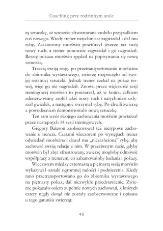 48
Coaching przy rodzinnym stole
rą sztuczkę, aż wreszcie sfrustrowane zrobiło przypadkiem
coś nowego. Wtedy trener natychmiast zagwizdał i dał mu
rybę. Zaskoczony morświn powtórzył jeszcze raz swój
nowy ruch, a trener ponownie zagwizdał i go nagrodził.
Resztę pokazu morświn spędził na popisywaniu się nową
sztuczką.
Trzecią swoją sesję, po przetransportowaniu morświna
do zbiornika wystawowego, zwierzę rozpoczęło od swo-
jej ostatniej sztuczki. Jednak trener czekał na pokaz no-
wej, więc go nie nagrodził. Znowu przez większość sesji
treningowej morświn to powtarzał, aż w  końcu całkiem
zdenerwowany zrobił jakiś nowy ruch i natychmiast usły-
szał gwizdek, a następnie otrzymał rybę. Po chwili zwierzę
z powodzeniem demonstrowało nową sztuczkę.
Ten sam wzór swojego zachowania morświn powtarzał
przez następnych 14 sesji treningowych.
Gregory Bateson zaobserwował też nietypowe zacho-
wanie u trenera. Czasami wieczorem po występach trener
odwiedzał morświna i dawał mu „niezasłużoną” rybę, aby
zachować swoją relację z nim. W przeciwnym razie, gdyby
morświn był zbyt sfrustrowany, zwierzę mogłoby odmówić
współpracy z trenerem, co zahamowałoby badania i pokazy.
Wieczorem między czternastą a piętnastą sesją morświn
wykazywał oznaki ogromnej radości i podniecenia. Kiedy
rano przetransportowano go do zbiornika wystawowego
na piętnasty pokaz, dał niezwykłe przedstawienie. Zwie-
rzę pokazało osiem zupełnie nowych zachowań, z których
cztery nigdy dotąd nie zostały zaobserwowane i  opisane
u tego gatunku zwierząt.
 