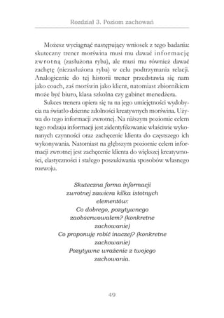 49
Rozdział 3. Poziom zachowań
Możesz wyciągnąć następujący wniosek z tego badania:
skuteczny trener morświna musi mu dawać informację
zwrotną (zasłużona ryba), ale musi mu również dawać
zachętę (niezasłużona ryba) w  celu podtrzymania relacji.
Analogicznie do tej historii trener przedstawia się nam
jako coach, zaś morświn jako klient, natomiast zbiornikiem
może być biuro, klasa szkolna czy gabinet menedżera.
Sukces trenera opiera się tu na jego umiejętności wydoby-
cia na światło dzienne zdolności kreatywnych morświna. Uży-
wa do tego informacji zwrotnej. Na niższym poziomie celem
tego rodzaju informacji jest zidentyfikowanie właściwie wyko-
nanych czynności oraz zachęcenie klienta do częstszego ich
wykonywania. Natomiast na głębszym poziomie celem infor-
macji zwrotnej jest zachęcenie klienta do większej kreatywno-
ści, elastyczności i stałego poszukiwania sposobów własnego
rozwoju.
Skuteczna forma informacji
zwrotnej zawiera kilka istotnych
elementów:
Co dobrego, pozytywnego
zaobserwowałem? (konkretne
zachowanie)
Co proponuję robić inaczej? (konkretne
zachowanie)
Pozytywne wrażenie z twojego
zachowania.
 