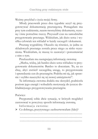 50
Coaching przy rodzinnym stole
Weźmy przykład z życia mojej firmy.
Młody pracownik przez dwa tygodnie uczył się przy-
gotowywać dokumentację przetargową. Pomagałam mu
przy tym codziennie, razem tworzyliśmy dokumenty, wyce-
nę i inne potrzebne rzeczy. Przyszedł czas na samodzielne
przygotowanie przetargu. Widziałam, jak dużo serca i wy-
siłku człowiek ten wkładał w każdy szczegół i dokument.
Przetarg wygraliśmy. Okazało się również, że jedna ze
składowych przetargu została przez niego za nisko wyce-
niona. Wiedziałam, że muszę to zauważyć i porozmawiać
z nim o tym.
Przekazałam mu następującą informację zwrotną:
„Marku, widzę, jak bardzo dużo serca wkładasz w przy-
gotowanie dokumentów. Bardzo to doceniam. To, na co
chcę, abyś zwrócił szczególną uwagę, to przygotowanie
i sprawdzenie cen do przetargów. Podoba mi się, jak spraw-
nie i szybko nauczyłeś się tej nowej umiejętności”.
Ta informacja zwrotna dodała mu skrzydeł, podniosła
poziom jego energii i wzbudziła motywację do jeszcze do-
kładniejszego przygotowywania przetargów.
Poćwicz:
Przypomnij sobie dwie sytuacje, w których mogłabyś
zastosować w powyższy sposób informację zwrotną.
Informacja zwrotna:
Co dobrego, pozytywnego zaobserwowałam (fakt)?¾¾
................................................................................................
................................................................................................
................................................................................................
 