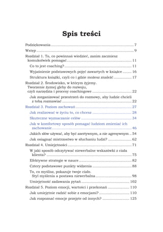 Spis treści
Podziękowania........................................................................... 7
Wstęp........................................................................................ 9
Rozdział 1. To, co powinnaś wiedzieć, zanim zaczniesz
komukolwiek pomagać........................................................... 11
Co to jest coaching?............................................................. 11
Wyjaśnienie podstawowych pojęć zawartych w książce......... 16
Struktura książki, czyli co i gdzie możesz znaleźć................. 17
Rozdział 2. Środowisko, w którym żyjemy.
Tworzenie żyznej gleby do rozwoju,
czyli narzędzia i procesy coachingowe.................................... 22
Jak zorganizować przestrzeń do rozmowy, aby ludzie chcieli
z tobą rozmawiać............................................................... 22
Rozdział 3. Poziom zachowań................................................... 27
Jak realizować w życiu to, co chcesz.................................... 28
Skuteczne wyznaczanie celów.............................................. 34
Jak w komfortowy sposób pomagać ludziom zmieniać ich
zachowanie........................................................................ 46
Jakich słów używać, aby być asertywnym, a nie agresywnym... 54
Jak osiągnąć mistrzostwo w słuchaniu ludzi?...................... 62
Rozdział 4. Umiejętności.......................................................... 71
W jaki sposób odczytywać niewerbalne wskazówki z ciała
klienta?............................................................................. 75
Efektywne strategie w nauce................................................ 82
Cztery podstawowe punkty widzenia.................................... 88
To, co myślisz, pokazuje twoje ciało.
Styl myślenia a postawa niewerbalna................................. 98
Umiejętność zadawania pytań............................................ 102
Rozdział 5. Poziom emocji, wartości i przekonań.................... 110
Jak umiejętnie radzić sobie z emocjami?............................ 110
Jak rozpoznać emocje przejęte od innych?......................... 125
 