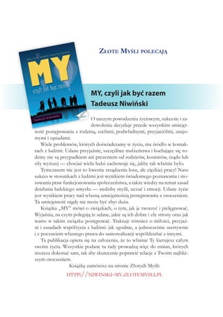 Złote Myśli polecają
MY, czyli jak być razem
Tadeusz Niwiński
O naszym powodzeniu życiowym, sukcesie i za-
dowoleniu decyduje przede wszystkim umiejęt-
ność postępowania z rodziną, szefami, podwładnymi, przyjaciółmi, znajo-
mymi i sąsiadami.
Wiele problemów, których doświadczamy w życiu, ma źródło w kontak-
tach z ludźmi. Udane przyjaźnie, szczęśliwe małżeństwa i kochające się ro-
dziny nie są przypadkiem ani prezentem od rodziców, kosmitów, rządu lub
siły wyższej — chociaż wielu ludzi zachowuje się, jakby tak właśnie było.
Tymczasem nie jest to kwestia zrządzenia losu, ale ciężkiej pracy! Nasz
sukces w stosunkach z ludźmi jest wynikiem świadomego poznawania i sto-
sowania praw funkcjonowania społeczeństwa, a także wiedzy na temat zasad
działania ludzkiego umysłu — siedziby myśli, uczuć i emocji. Udane życie
jest wynikiem pracy nad własną umiejętnością postępowania z otoczeniem.
Ta umiejętność nigdy nie może być zbyt duża.
Książka „MY” mówi o związkach, o tym, jak je tworzyć i pielęgnować.
Wyjaśnia, na czym polegają te udane, jakie są ich dobre i złe strony oraz jak
warto w takim związku postępować. Traktuje również o miłości, przyjaź-
ni i zasadach współżycia z ludźmi: jak zgodnie, a jednocześnie asertywnie
i z poczuciem własnego prawa do samorealizacji współdziałać z innymi.
Ta publikacja opiera się na założeniu, że to właśnie Ty kierujesz całym
swoim życiu. Wszystkie podane tu rady prowadzą więc do zmian, których
możesz dokonać sam, tak aby skutecznie poprawić relacje z Twoim najbliż-
szym otoczeniem.
Książkę zamówisz na stronie Złotych Myśli:
http://niwinski-my.zlotemysli.pl
 
