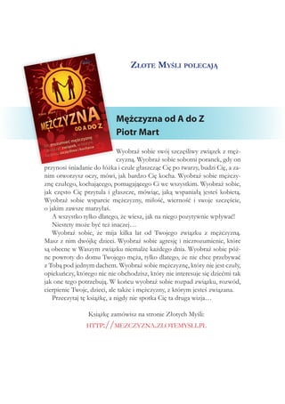 Złote Myśli polecają
Mężczyzna od A do Z
Piotr Mart
Wyobraź sobie swój szczęśliwy związek z męż-
czyzną. Wyobraź sobie sobotni poranek, gdy on
przynosi śniadanie do łóżka i czule głaszcząc Cię po twarzy, budzi Cię, a za-
nim otworzysz oczy, mówi, jak bardzo Cię kocha. Wyobraź sobie mężczy-
znę czułego, kochającego, pomagającego Ci we wszystkim. Wyobraź sobie,
jak często Cię przytula i głaszcze, mówiąc, jaką wspaniałą jesteś kobietą.
Wyobraź sobie wsparcie mężczyzny, miłość, wierność i  swoje szczęście,
o jakim zawsze marzyłaś.
A wszystko tylko dlatego, że wiesz, jak na niego pozytywnie wpływać!
Niestety może być też inaczej…
Wyobraź sobie, że mija kilka lat od Twojego związku z  mężczyzną.
Masz z nim dwójkę dzieci. Wyobraź sobie agresję i niezrozumienie, które
są obecne w Waszym związku niemalże każdego dnia. Wyobraź sobie póź-
ne powroty do domu Twojego męża, tylko dlatego, że nie chce przebywać
z Tobą pod jednym dachem. Wyobraź sobie mężczyznę, który nie jest czuły,
opiekuńczy, którego nic nie obchodzisz, który nie interesuje się dziećmi tak
jak one tego potrzebują. W końcu wyobraź sobie rozpad związku, rozwód,
cierpienie Twoje, dzieci, ale także i mężczyzny, z którym jesteś związana.
Przeczytaj tę książkę, a nigdy nie spotka Cię ta druga wizja…
Książkę zamówisz na stronie Złotych Myśli:
http://mezczyzna.zlotemysli.pl
 