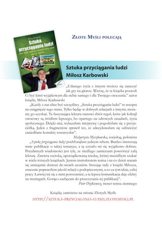 Złote Myśli polecają
Sztuka przyciągania ludzi
Miłosz Karbowski
„Udanego życia z innymi możesz się nauczyć
jak gry na gitarze. Wierzę, że ta książka pozwoli
Ci być kimś wyjątkowym dla siebie samego i dla Twojego otoczenia.” autor
książki, Miłosz Karbowski
„Każdy z nas chce być szczęśliwy. „Sztuka przyciągania ludzi” to recepta
na osiągnięcie tego stanu. Tylko będąc w dobrych relacjach z innymi, może-
my go uzyskać. Ta fascynująca lektura stanowi zbiór reguł, które jak koktajl
owocowy są źródłem lepszego, bo opartego na zdrowych zasadach, życia
społecznego. Dzięki niej, wykazałam inicjatywę i pogodziłam się z przyja-
ciółką. Jeden z fragmentów sprawił też, że zdecydowałam się odświeżyć
zaniedbane kontakty towarzyskie”.
Małgorzata Myszkowska, socjolog, polonista
„Sztukę przyciągania ludzi pochłonąłem jednym tchem. Bardzo interesują
mnie publikacje o takiej tematyce, a tę czytało mi się wyjątkowo dobrze.
Przydatnych wiadomości jest tyle, że niedługo zamierzam powtórzyć całą
lekturę. Zawiera szeroką, uporządkowaną wiedzę, której musiałbym szukać
w wielu różnych książkach. Jestem instruktorem tenisa i na co dzień staram
się umiejętnie dotrzeć do moich uczniów. Stosując rady z książki Miłosza,
znacznie poprawiłem jakość relacji z podopiecznymi, a co za tym idzie, całej
pracy. Łatwiej mi się z nimi porozumieć, a ta lepsza komunikacja daje efekty
na treningach. Gorąco zachęcam do przeczytania tej publikacji”.
Piotr Dzikiewicz, trener tenisa ziemnego
Książkę zamówisz na stronie Złotych Myśli:
http://sztuka-przyciagania-ludzi.zlotemysli.pl
 