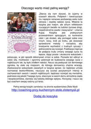 Dlaczego warto mieć pełną wersję?
„Zdarza się nam słyszeć, że żyjemy w
czasach absurdu. Pośpiech i towarzyszące
mu napięcie nerwowe pozbawiają wielu ludzi
zdrowia i zwykłej radości życia. Właśnie ta
książka jest małym, ale silnym reflektorem
rzucającym światło na ludzkie życiowe drogi,
niejednokrotnie zawiłe i niewyraźne” - Lilianna
Kupaj Książka jest praktycznym
przewodnikiem opisującym, co konkretnie
robić i jak działać, aby pomagać sobie oraz
innym. Uczy, krok po kroku, jak stosować
sprawdzone metody i narzędzia, aby
kreatywnie wychodzić z trudnych sytuacji i
jednocześnie się rozwijać. Publikacja inspiruje
do podjęcia trudu zmiany swojego życia na
lepsze, dając proste i skuteczne wskazówki i
pokazując, w jaki sposób dokonywać zmian w sobie. Pozwala też odkryć w
sobie siłę, możliwości i ogromny potencjał do budowania swojego życia z
najbliższymi tak, by było źródłem radości. Naucz się podsycać żar domowego
ogniska, by stało się miejscem, do którego domownicy chętnie wracają.
Zastosowanie wskazówek zawartych w książce sprawi, że: będziesz umiała
rozmawiać bezkonfliktowo, nauczysz się szukać pozytywnych intencji w
zachowaniach swoich i swoich najbliższych, będziesz rozwijać się mentalnie,
podniesie się jakość Twojego życia, stworzysz w swoim domu atmosferę ciepła
i bezpieczeństwa, staniesz się kobietą dobrego wpływu. Korzystaj i naucz się
być coachem swojej rodziny już teraz.
Pełną wersję książki zamówisz na stronie wydawnictwa Złote Myśli
http://coaching-przy-kuchennym-stole.zlotemysli.pl
Dodaj do koszyka
Powered by TCPDF (www.tcpdf.org)
 