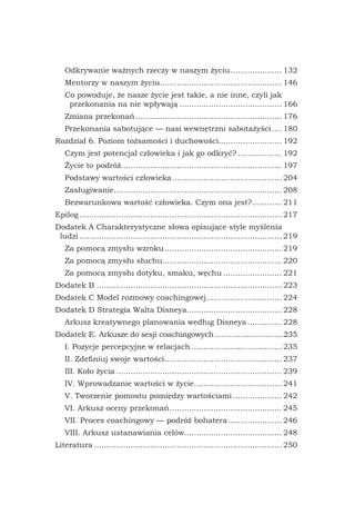 Odkrywanie ważnych rzeczy w naszym życiu...................... 132
Mentorzy w naszym życiu................................................... 146
Co powoduje, że nasze życie jest takie, a nie inne, czyli jak
przekonania na nie wpływają........................................... 166
Zmiana przekonań............................................................. 176
Przekonania sabotujące — nasi wewnętrzni sabotażyści..... 180
Rozdział 6. Poziom tożsamości i duchowości.......................... 192
Czym jest potencjał człowieka i jak go odkryć?................... 192
Życie to podróż.................................................................. 197
Podstawy wartości człowieka.............................................. 204
Zasługiwanie..................................................................... 208
Bezwarunkowa wartość człowieka. Czym ona jest?............. 211
Epilog.................................................................................... 217
Dodatek A Charakterystyczne słowa opisujące style myślenia
ludzi.................................................................................... 219
Za pomocą zmysłu wzroku................................................. 219
Za pomocą zmysłu słuchu................................................. 220
Za pomocą zmysłu dotyku, smaku, węchu......................... 221
Dodatek B............................................................................. 223
Dodatek C Model rozmowy coachingowej................................ 224
Dodatek D Strategia Walta Disneya........................................ 228
Arkusz kreatywnego planowania według Disneya............... 228
Dodatek E. Arkusze do sesji coachingowych...............................235
I. Pozycje percepcyjne w relacjach...................................... 235
II. Zdefiniuj swoje wartości................................................. 237
III. Koło życia..................................................................... 239
IV. Wprowadzanie wartości w życie..................................... 241
V. Tworzenie pomostu pomiędzy wartościami..................... 242
VI. Arkusz oceny przekonań............................................... 245
VII. Proces coachingowy — podróż bohatera....................... 246
VIII. Arkusz ustanawiania celów........................................ 248
Literatura.............................................................................. 250
 