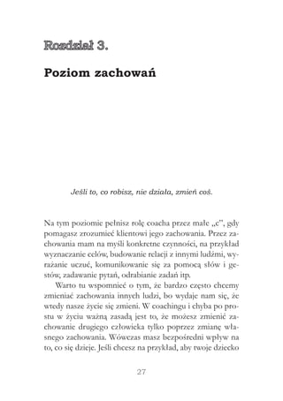 27
Jeśli to, co robisz, nie działa, zmień coś.
Na tym poziomie pełnisz rolę coacha przez małe „c”, gdy
pomagasz zrozumieć klientowi jego zachowania. Przez za-
chowania mam na myśli konkretne czynności, na przykład
wyznaczanie celów, budowanie relacji z innymi ludźmi, wy-
rażanie uczuć, komunikowanie się za pomocą słów i ge-
stów, zadawanie pytań, odrabianie zadań itp.
Warto tu wspomnieć o tym, że bardzo często chcemy
zmieniać zachowania innych ludzi, bo wydaje nam się, że
wtedy nasze życie się zmieni. W coachingu i chyba po pro-
stu w życiu ważną zasadą jest to, że możesz zmienić za-
chowanie drugiego człowieka tylko poprzez zmianę wła-
snego zachowania. Wówczas masz bezpośredni wpływ na
to, co się dzieje. Jeśli chcesz na przykład, aby twoje dziecko
Rozdział 3.
Poziom zachowań
 