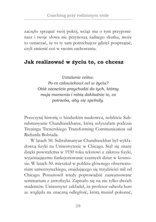 28
Coaching przy rodzinnym stole
zaczęło sprzątać swój pokój, wciąż mu o tym przypomi-
nasz i twoje słowa nie przynoszą żadnego skutku, może
to oznaczać, że to ty sam potrzebujesz gdzieś posprzątać,
czyli zmienić coś w swoim zachowaniu.
Jak realizować w życiu to, co chcesz
Ustalanie celów.
Po co człowiekowi cel w życiu?
Otóż szczęście przychodzi do tych, którzy
mają marzenia i robią dokładnie to, co
potrzeba, aby się spełniły.
Przeczytaj historię o hinduskim naukowcu, nobliście Sub-
rahmanyanie Chandrasekharze, którą usłyszałam podczas
Treningu Trenerskiego Transforming Communication od
Richarda Bolstada.
W latach 50. Subrahmanyan Chandrasekhar był wykła-
dowcą fizyki na Uniwersytecie w Chicago. Stał się znany
dzięki powstałemu w 1930 roku tekstowi z zakresu fizyki,
wyjaśniającemu funkcjonowanie czarnych dziur w kosmo-
sie. W latach 50. mieszkał w pobliżu głównego obserwato-
rium uniwersyteckiego, znajdującego się trzydzieści mil od
Chicago. Postanowił wtedy poprowadzić zaawansowane
seminarium z astrofizyki. Zapisało się na nie tylko dwóch
studentów. Uniwersytet zakładał, że profesor odwoła kurs
ze względu na znaczną odległość, którą musiał pokonać,
 