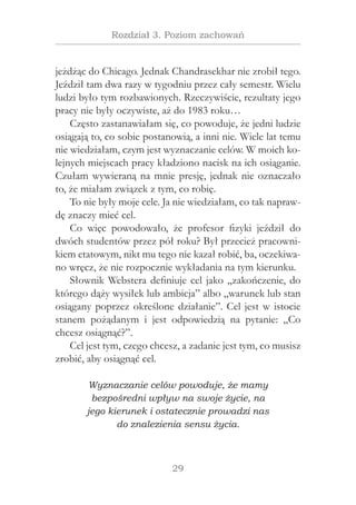 29
Rozdział 3. Poziom zachowań
jeżdżąc do Chicago. Jednak Chandrasekhar nie zrobił tego.
Jeździł tam dwa razy w tygodniu przez cały semestr. Wielu
ludzi było tym rozbawionych. Rzeczywiście, rezultaty jego
pracy nie były oczywiste, aż do 1983 roku…
Często zastanawiałam się, co powoduje, że jedni ludzie
osiągają to, co sobie postanowią, a inni nie. Wiele lat temu
nie wiedziałam, czym jest wyznaczanie celów. W moich ko-
lejnych miejscach pracy kładziono nacisk na ich osiąganie.
Czułam wywieraną na mnie presję, jednak nie oznaczało
to, że miałam związek z tym, co robię.
To nie były moje cele. Ja nie wiedziałam, co tak napraw-
dę znaczy mieć cel.
Co więc powodowało, że profesor fizyki jeździł do
dwóch studentów przez pół roku? Był przecież pracowni-
kiem etatowym, nikt mu tego nie kazał robić, ba, oczekiwa-
no wręcz, że nie rozpocznie wykładania na tym kierunku.
Słownik Webstera definiuje cel jako „zakończenie, do
którego dąży wysiłek lub ambicja” albo „warunek lub stan
osiągany poprzez określone działanie”. Cel jest w istocie
stanem pożądanym i  jest odpowiedzią na pytanie: „Co
chcesz osiągnąć?”.
Cel jest tym, czego chcesz, a zadanie jest tym, co musisz
zrobić, aby osiągnąć cel.
Wyznaczanie celów powoduje, że mamy
bezpośredni wpływ na swoje życie, na
jego kierunek i ostatecznie prowadzi nas
do znalezienia sensu życia.
 