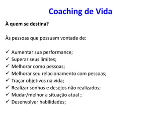 Coaching de Vida
À quem se destina?
Às pessoas que possuam vontade de:
 Aumentar sua performance;
 Superar seus limites;
 Melhorar como pessoas;
 Melhorar seu relacionamento com pessoas;
 Traçar objetivos na vida;
 Realizar sonhos e desejos não realizados;
 Mudar/melhor a situação atual ;
 Desenvolver habilidades;
 