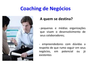 Coaching de Negócios
A quem se destina?
- pequenas e médias organizações
que visam o desenvolvimento de
seus colaboradores;
- empreendedores com dúvidas a
respeito de que rumo seguir em seus
negócios, em potencial ou já
existentes
 