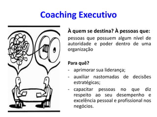 Coaching Executivo
À quem se destina? À pessoas que:
pessoas que possuem algum nível de
autoridade e poder dentro de uma
organização
Para quê?
- aprimorar sua liderança;
- auxiliar nastomadas de decisões
estratégicas;
- capacitar pessoas no que diz
respeito ao seu desempenho e
excelência pessoal e profissional nos
negócios.
 