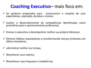 Coaching Executivo– mais foco em:
 ter gestores preparados para conversarem a respeito de suas
expectativas, aspiração, dúvidas e receios;
 auxiliar o desenvolvimento de competências identificadas como
prioritárias para o aprimoramento profissional;
 Ensinar o executivo a desempenhar melhor sua própria liderança;
 Eliminar hábitos improdutivos e transformando crenças limitantes em
idéias inovadoras;
 administrar melhor seu tempo,
 Reconhecer seus valores;
 Reconhecer suas fraquezas e trabalhá-las;
 