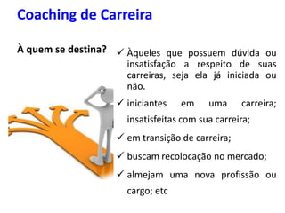 Coaching de Carreira
À quem se destina?  Àqueles que possuem dúvida ou
insatisfação a respeito de suas
carreiras, seja ela já iniciada ou
não.
 iniciantes em uma carreira;
insatisfeitas com sua carreira;
 em transição de carreira;
 buscam recolocação no mercado;
 almejam uma nova profissão ou
cargo; etc
 