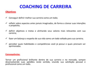 COACHING DE CARREIRA
Objetivos
 Conseguir definir melhor sua carreira como um todo;
 refletir sobre aspectos antes jamais imaginados, de forma a clarear suas intenções
e propósito;
 definir objetivos e metas e alinhando seus valores mais relevantes com sua
carreira;
 fazer um balanço a respeito de sua vida como um todo voltado para sua carreira;
 perceber quais habilidades e competências você já possui e quais precisam ser
aprimoradas.
Consequências:
Tornar um profissional brilhante dentro de sua carreira e no mercado, sempre
desenvolvendo suas aptidões neste sentido, visando sua satisfação pessoal e
profissional como um todo.
 