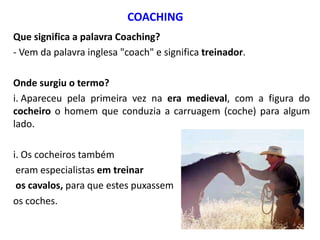 COACHING
Que significa a palavra Coaching?
- Vem da palavra inglesa "coach" e significa treinador.
Onde surgiu o termo?
i. Apareceu pela primeira vez na era medieval, com a figura do
cocheiro o homem que conduzia a carruagem (coche) para algum
lado.
i. Os cocheiros também
eram especialistas em treinar
os cavalos, para que estes puxassem
os coches. 
 