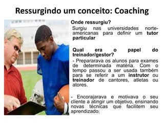 Ressurgindo um conceito: Coaching
Onde ressurgiu?
Surgiu nas universidades norte-
americanas para definir um tutor
particular
Qual era o papel do
treinador/gestor?
- Prepararava os alunos para exames
de determinada matéria. Com o
tempo passou a ser usada também
para se referir a um instrutor ou
treinador de cantores, atletas ou
atores.
- Encorajarava e motivava o seu
cliente a atingir um objetivo, ensinando
novas técnicas que facilitem seu
aprendizado;
 