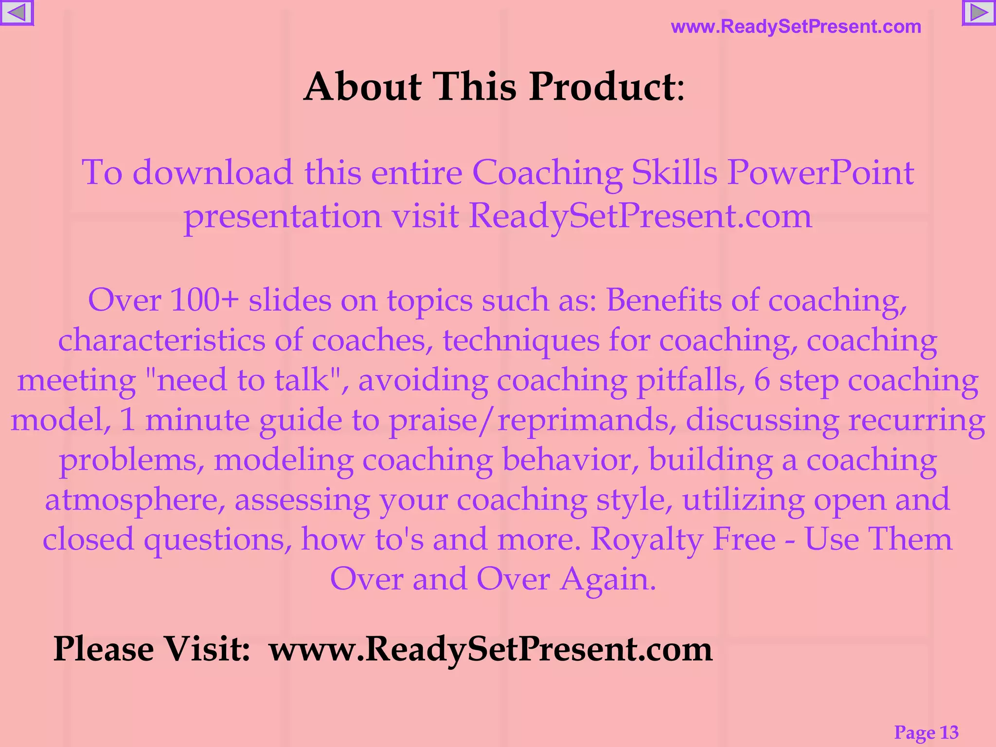 About This Product :   To download this entire Coaching Skills PowerPoint presentation visit ReadySetPresent.com Over 100+ slides on topics such as: Benefits of coaching, characteristics of coaches, techniques for coaching, coaching meeting "need to talk", avoiding coaching pitfalls, 6 step coaching model, 1 minute guide to praise/reprimands, discussing recurring problems, modeling coaching behavior, building a coaching atmosphere, assessing your coaching style, utilizing open and closed questions, how to's and more. Royalty Free - Use Them Over and Over Again.   Please Visit:  www.ReadySetPresent.com Please Visit:  www.ReadySetPresent.com 