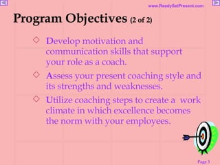 D evelop motivation and communication skills that support your role as a coach. A ssess your present coaching style and its strengths and weaknesses. U tilize coaching steps to create a  work climate in which excellence becomes the norm with your employees. Program Objectives   (2 of 2) 
