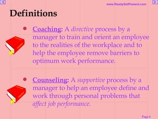 Definitions Coaching :  A  directive  process by a manager to train and orient an employee to the realities of the workplace and to help the employee remove barriers to optimum work performance. Counseling :  A  supportive  process by a manager to help an employee define and work through personal problems that  affect job performance. 