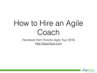 How to Hire an Agile
Coach
Handouts from Toronto Agile Tour 2016
http://leanintuit.com
 
