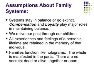 Assumptions About Family Systems: Systems stay in balance or go extinct.  Compensation  and  Loyalty  play major roles in maintaining balance. We relive our past through our children. All experiences and feelings of a persons lifetime are retained in the memory of that individual. Families function like holograms.  The whole is manifested in the parts.  There are no secrets: dead or alive, together or apart. 